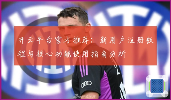 开云平台官方推荐:新用户注册教程与核心功能使用指南分析