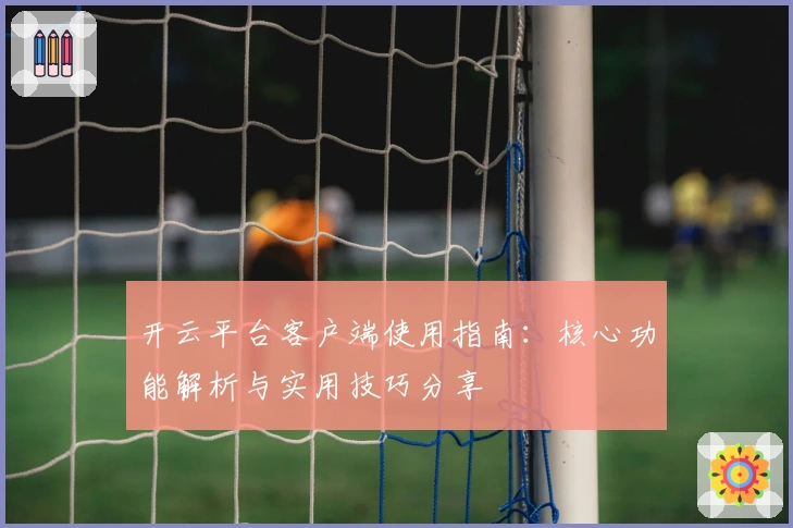 开云平台客户端使用指南：核心功能解析与实用技巧分享